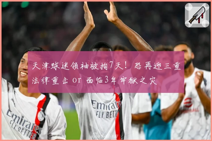 天津球迷领袖被拘7天！恐再迎三重法律重击 or 面临3年牢狱之灾