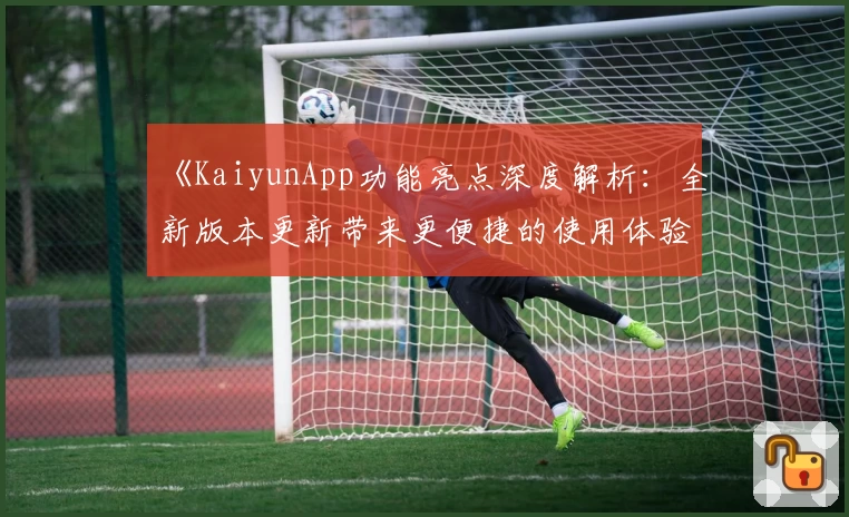 《KaiyunApp功能亮点深度解析：全新版本更新带来更便捷的使用体验》