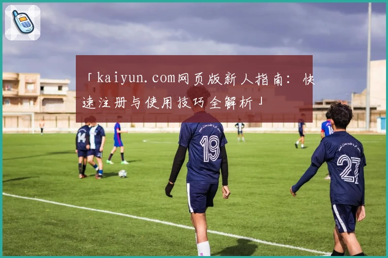 「kaiyun.com网页版新人指南：快速注册与使用技巧全解析」