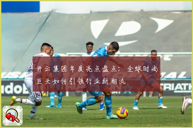 开云集团年度亮点盘点：全球时尚巨头如何引领行业新潮流