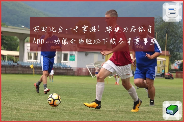 实时比分一手掌握！球迷力荐体育App，功能全面轻松下载尽享赛事盛宴