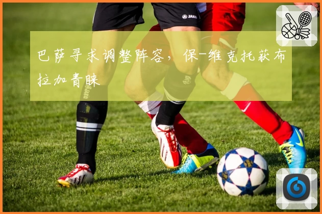 巴萨寻求调整阵容，保-维克托获布拉加青睐
