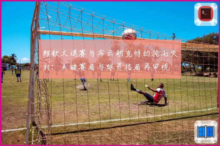 郑钦文退赛与布云朝克特的抢七失利：关键赛局与球员格局再审视