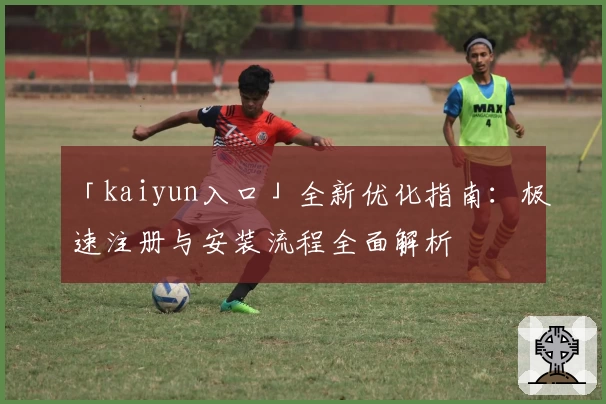 「kaiyun入口」全新优化指南:极速注册与安装流程全面解析