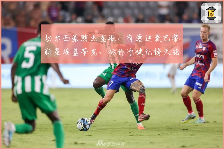 切尔西豪赌杰克逊，有意逆袭巴黎新星埃基蒂克，标价冲破亿镑天花板