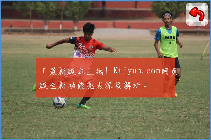 「最新版本上线！Kaiyun.com网页版全新功能亮点深度解析」