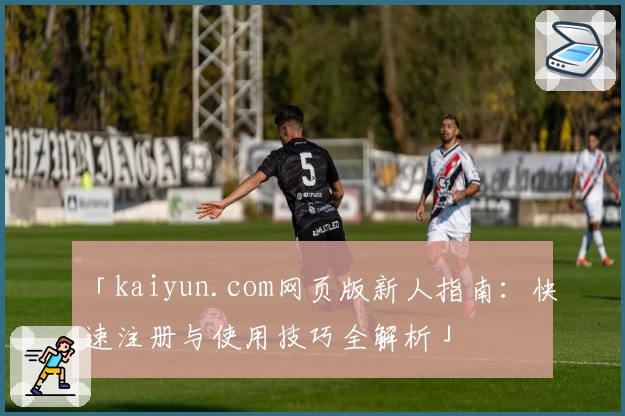 「kaiyun.com网页版新人指南：快速注册与使用技巧全解析」