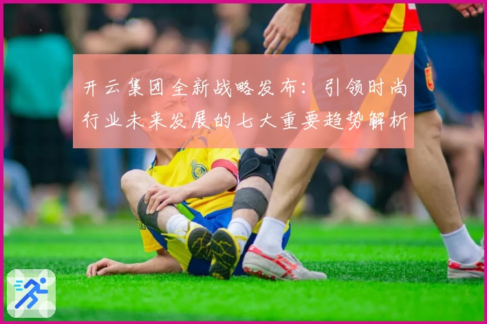 开云集团全新战略发布:引领时尚行业未来发展的七大重要趋势解析