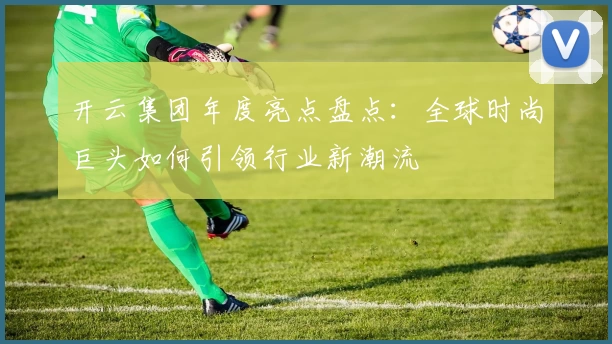 开云集团年度亮点盘点：全球时尚巨头如何引领行业新潮流