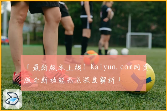 「最新版本上线！Kaiyun.com网页版全新功能亮点深度解析」